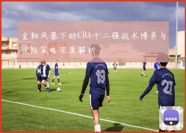 金靴风暴下的CBA十二强战术博弈与攻防策略深度解析