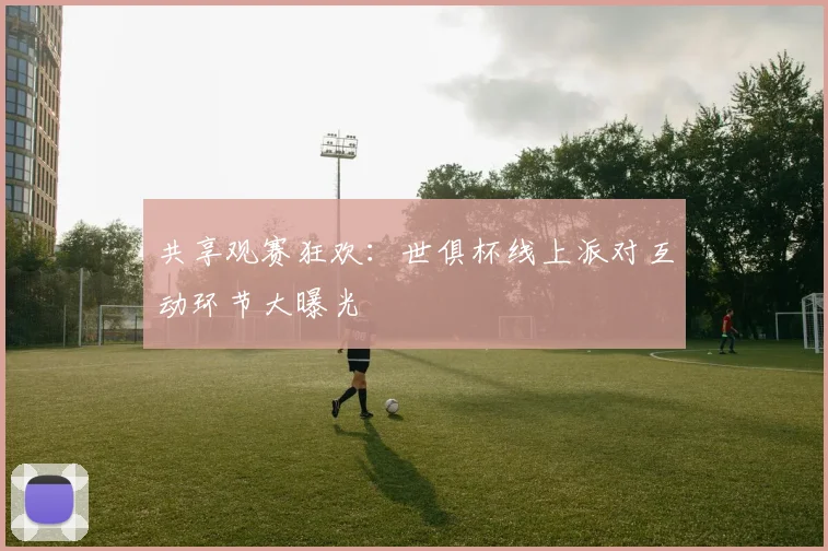 共享观赛狂欢：世俱杯线上派对互动环节大曝光