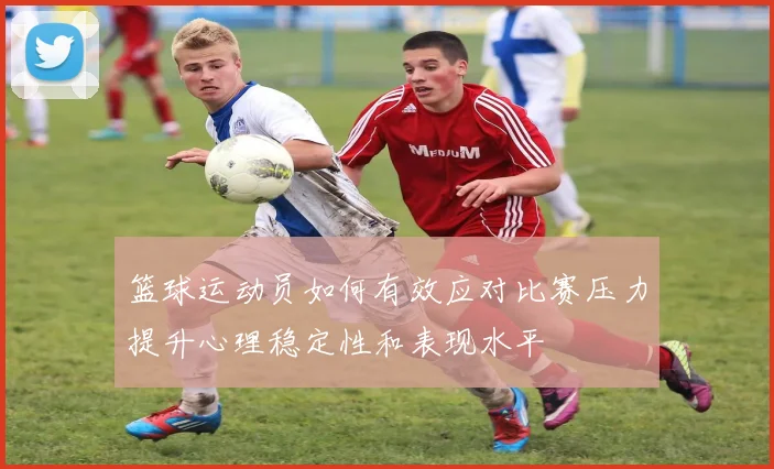 篮球运动员如何有效应对比赛压力提升心理稳定性和表现水平