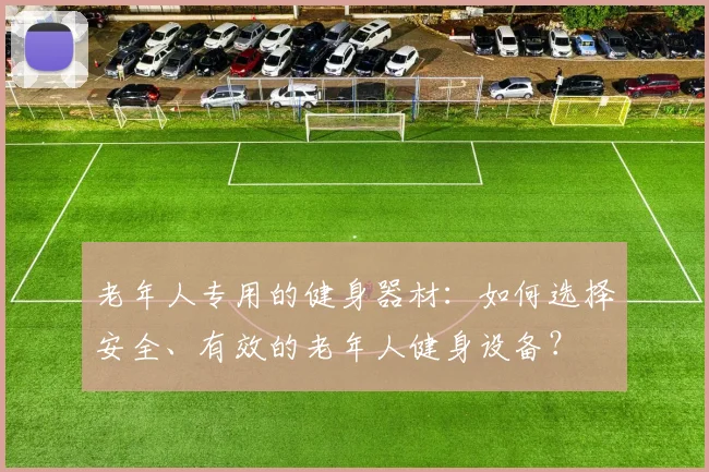 老年人专用的健身器材：如何选择安全、有效的老年人健身设备？